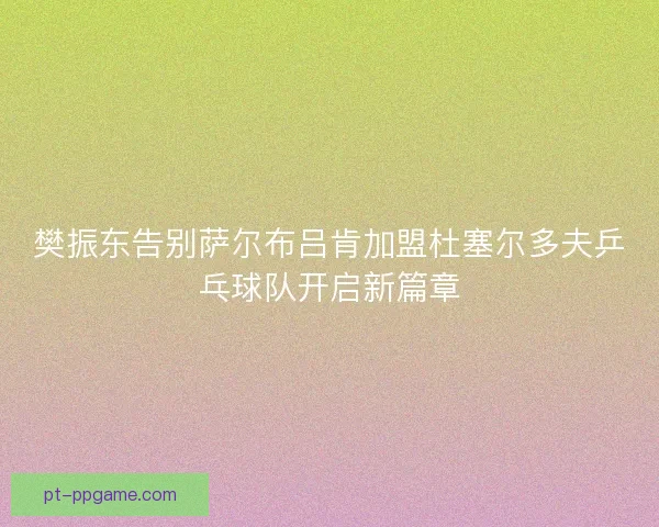 樊振东告别萨尔布吕肯加盟杜塞尔多夫乒乓球队开启新篇章