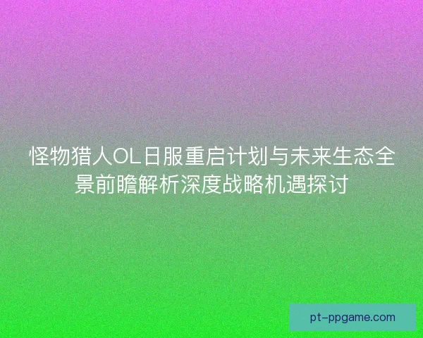 怪物猎人OL日服重启计划与未来生态全景前瞻解析深度战略机遇探讨