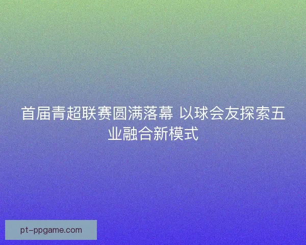 首届青超联赛圆满落幕 以球会友探索五业融合新模式