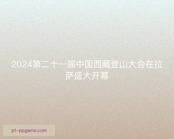 2024第二十一届中国西藏登山大会在拉萨盛大开幕