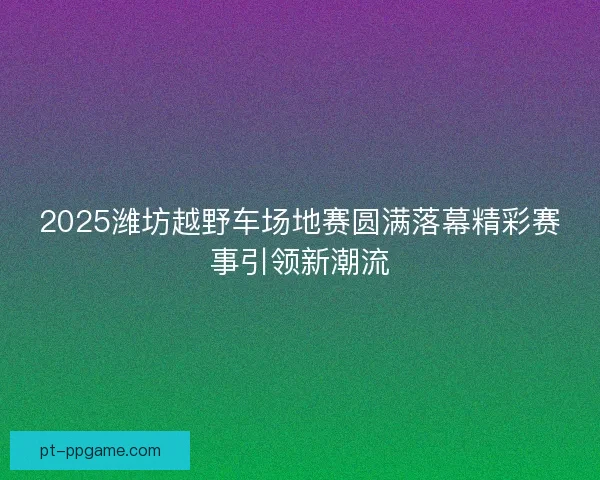2025潍坊越野车场地赛圆满落幕精彩赛事引领新潮流