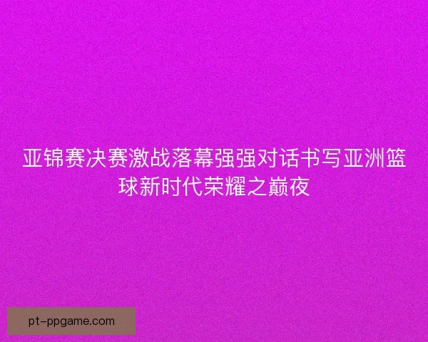 亚锦赛决赛激战落幕强强对话书写亚洲篮球新时代荣耀之巅夜
